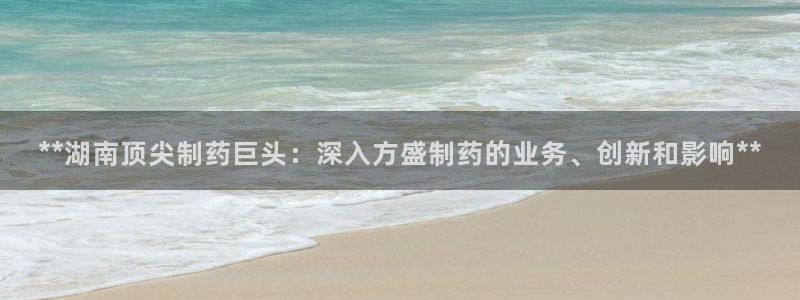 9游会老哥：**湖南顶尖制药巨头：深入方盛制药的业务、创新和影响**