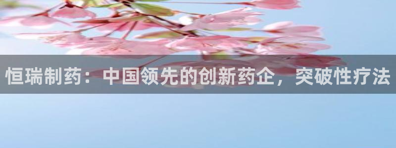 九游会老哥俱乐部论坛版：恒瑞制药：中国领先的创新药企，突破性疗法