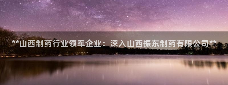 ag九游会老哥俱乐部：**山西制药行业领军企业：深入山西振东制药有限公司**