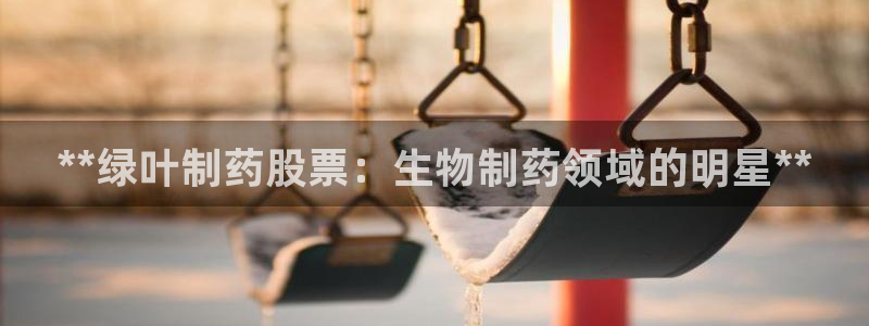 九游老哥俱乐部官网登录网址：**绿叶制药股票：生物制药领域的明星**