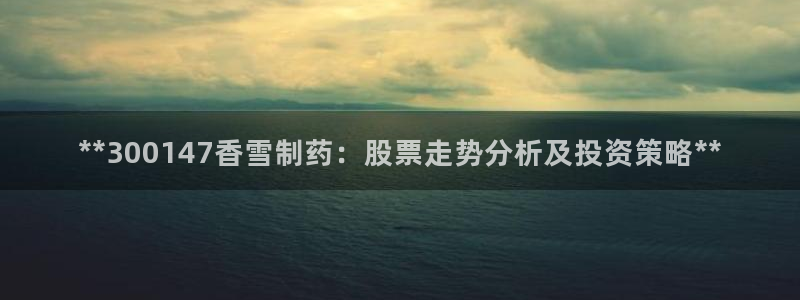 老哥俱乐部是干什么的：**300147香雪制药：股票走势分析及投资策略**