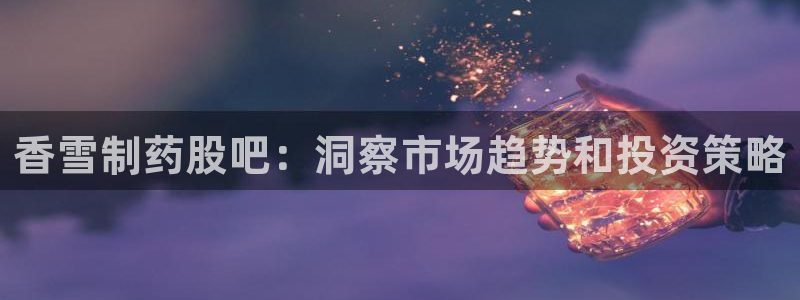 九游老哥俱乐部官网登录入口：香雪制药股吧：洞察市场趋势和投资策略