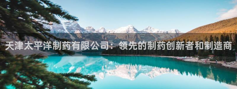 9游会老哥：天津太平洋制药有限公司：领先的制药创新者和制造商