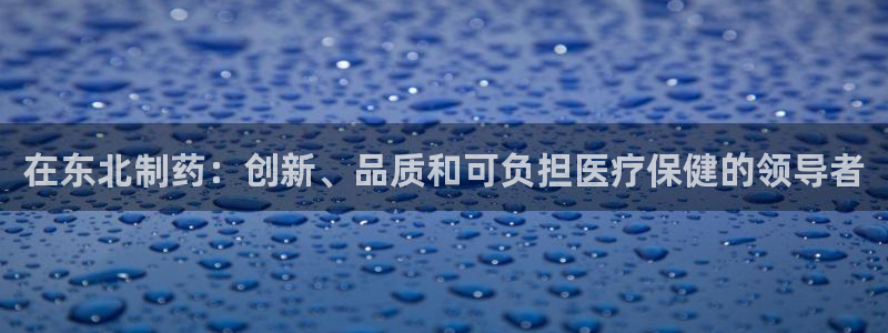 九游老哥俱乐部官网登录入口：在东北制药：创新、品质和可负担医疗保健的领导者