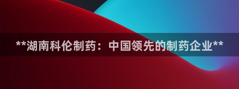 九游老哥俱乐部官网登录网址：**湖南科伦制药：中国领先的制药企业**