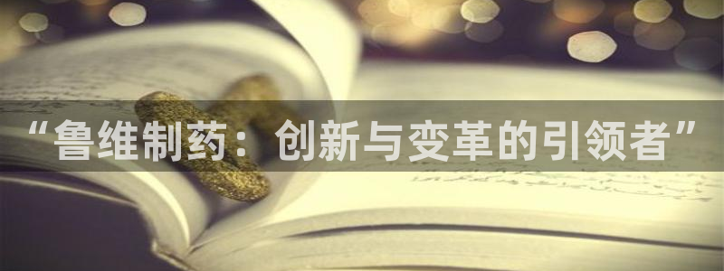 九游会老哥必备的交流社区九：“鲁维制药：创新与变革的引领者”