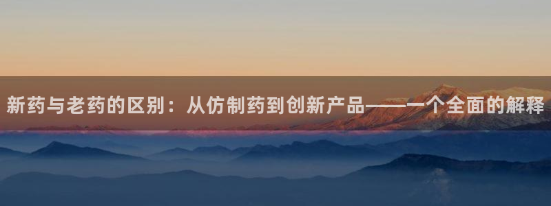 老哥吧九游会下架吗：新药与老药的区别：从仿制药到创新产品——一个全面的解释