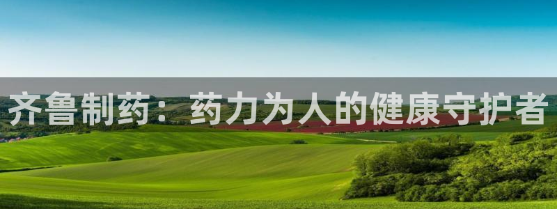 九游老哥俱乐部官网登录网址：齐鲁制药：药力为人的健康守护者