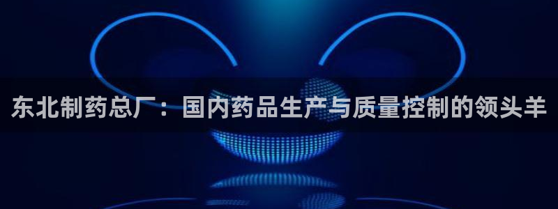 九游老哥俱乐部官网登录入口：东北制药总厂：国内药品生产与质量控制的领头羊