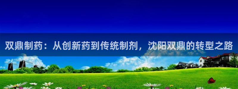 ag九游会老哥俱乐部：双鼎制药：从创新药到传统制剂，沈阳双鼎的转型之路