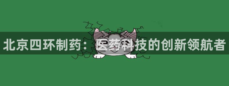 九游老哥俱乐部官网登录不了：北京四环制药：医药科技的创新领航者