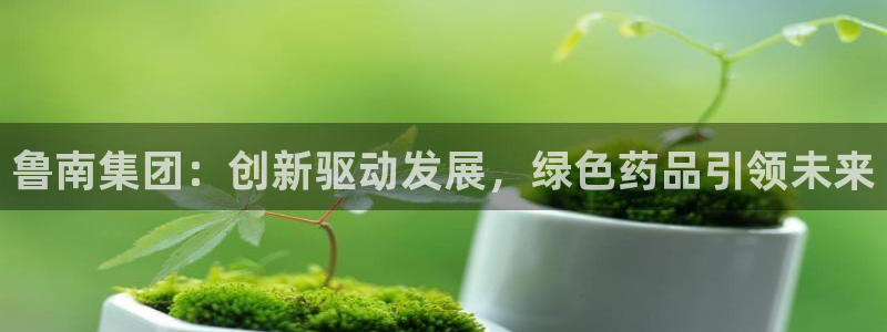 老哥俱乐部是干什么的啊：鲁南集团：创新驱动发展，绿色药品引领未来