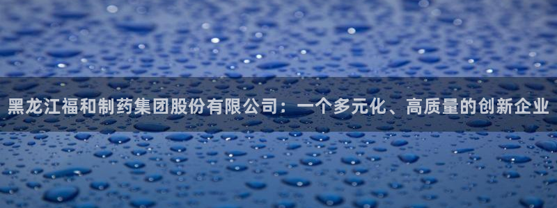 ag九游会老哥俱乐部：黑龙江福和制药集团股份有限公司：一个多元化、高质量的创新企业