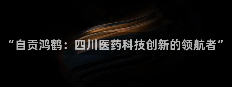 九游会老哥必备的交流社区：“自贡鸿鹤：四川医药科技创新的领航者”