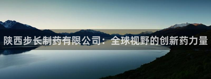 九游老哥俱乐部官网登录入口：陕西步长制药有限公司：全球视野的创新药力量