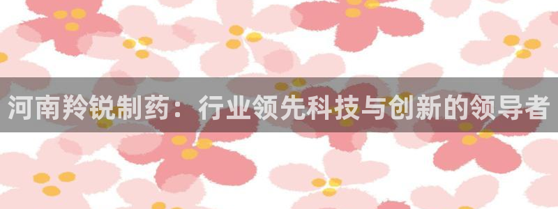 九游会老哥必备的交流社区九：河南羚锐制药：行业领先科技与创新的领导者