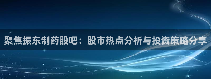 九游会老哥俱乐部交流社区：聚焦振东制药股吧：股市热点分析与投资策略分享
