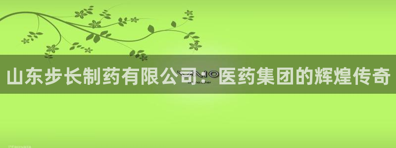 j9九游会老哥俱乐部交流区：山东步长制药有限公司：医药集团的辉煌传奇