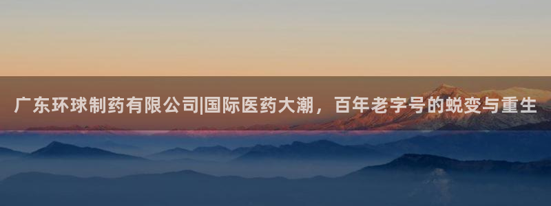 九游会老哥俱乐部必备的交流社区论坛：广东环球制药有限公司|国际医药大潮，百年老字号的蜕变与重生